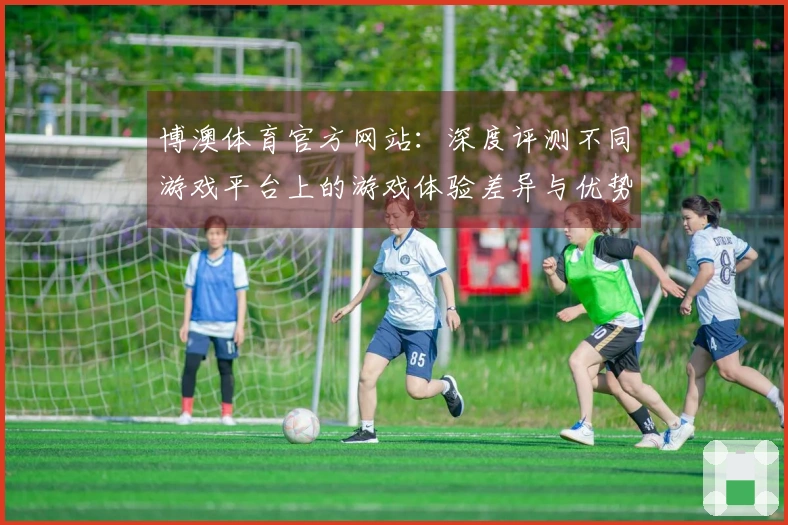 博澳体育官方网站：深度评测不同游戏平台上的游戏体验差异与优势分析