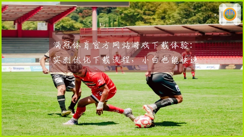 满冠体育官方网站游戏下载体验：实测优化下载流程，小白也能快速上手
