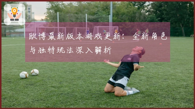 欧博最新版本游戏更新：全新角色与独特玩法深入解析