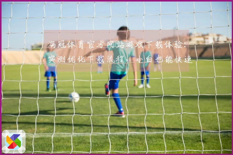 满冠体育官方网站游戏下载体验:实测优化下载流程,小白也能快速上手