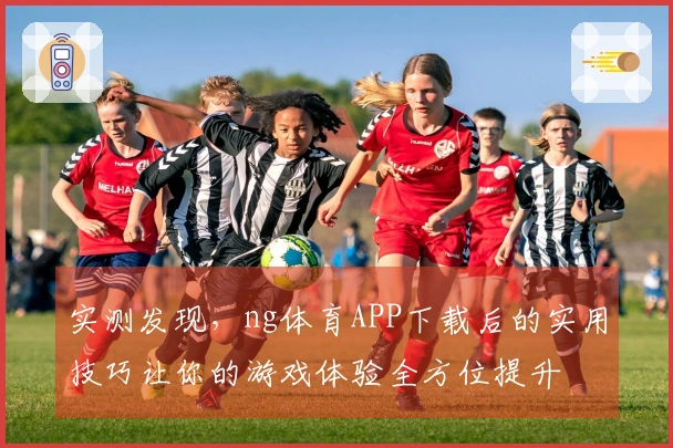 实测发现，ng体育APP下载后的实用技巧让你的游戏体验全方位提升